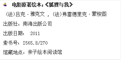  	电影原著绘本；《狐狸与我》
(法)吕克•雅克文 , (法)弗雷德里克•蒙梭图
出版社：南海出版公司
出版日期： 2011
索书号：I565.8/270
馆藏地点：亲子绘本阅读馆
