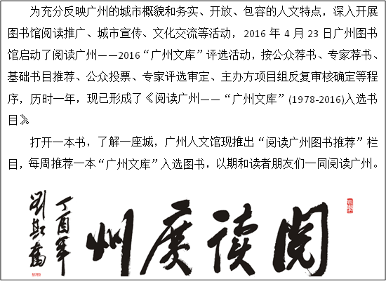 为充分反映广州的城市概貌和务实、开放、包容的人文特点，深入开展图书馆阅读推广、城市宣传、文化交流等活动，2016年4月23日广州图书馆启动了阅读广州——2016“广州文库”评选活动，按公众荐书、专家荐书、基础书目推荐、公众投票、专家评选审定、主办方项目组反复审核确定等程序，历时一年，现已形成了《阅读广州——“广州文库”(1978-2016)入选书目》。
打开一本书，了解一座城，广州人文馆现推出“阅读广州图书推荐”栏目，每周推荐一本“广州文库”入选图书，以期和读者朋友们一同阅读广州。
