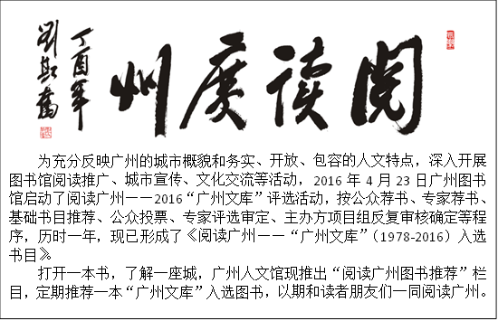
为充分反映广州的城市概貌和务实、开放、包容的人文特点，深入开展图书馆阅读推广、城市宣传、文化交流等活动，2016年4月23日广州图书馆启动了阅读广州——2016“广州文库”评选活动，按公众荐书、专家荐书、基础书目推荐、公众投票、专家评选审定、主办方项目组反复审核确定等程序，历时一年，现已形成了《阅读广州——“广州文库”（1978-2016）入选书目》。
打开一本书，了解一座城，广州人文馆现推出“阅读广州图书推荐”栏目，定期推荐一本“广州文库”入选图书，以期和读者朋友们一同阅读广州。
