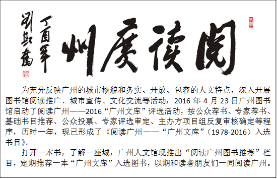 
为充分反映广州的城市概貌和务实、开放、包容的人文特点，深入开展图书馆阅读推广、城市宣传、文化交流等活动，2016年4月23日广州图书馆启动了阅读广州——2016“广州文库”评选活动，按公众荐书、专家荐书、基础书目推荐、公众投票、专家评选审定、主办方项目组反复审核确定等程序，历时一年，现已形成了《阅读广州——“广州文库”（1978-2016）入选书目》。
打开一本书，了解一座城，广州人文馆现推出“阅读广州图书推荐”栏目，定期推荐一本“广州文库”入选图书，以期和读者朋友们一同阅读广州。
